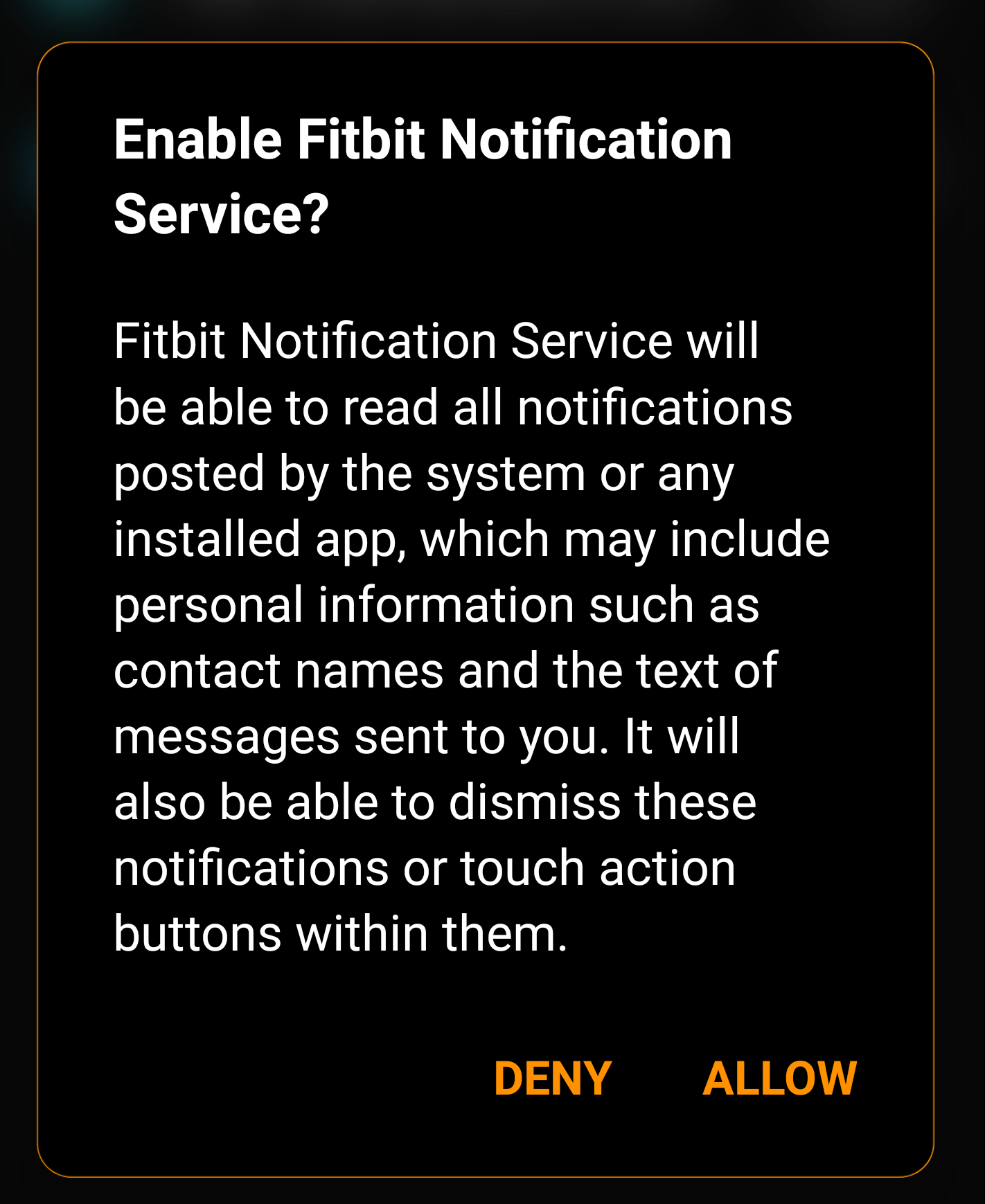 Enable Fitbit Notification Service? Fitbit Notification Service will be able to read all notifications posted by the system or any installed app, which may include personal information such as contact names and the text messages sent to you. It will also be able to dismiss these notifications or touch action buttons within them.